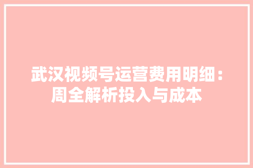 武汉视频号运营费用明细：周全解析投入与成本
