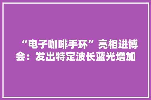 “电子咖啡手环”亮相进博会：发出特定波长蓝光增加前额叶氧合血红蛋白量
