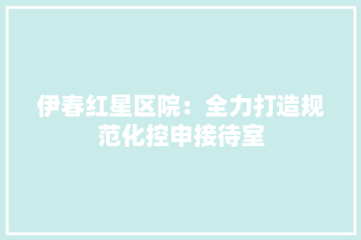 伊春红星区院：全力打造规范化控申接待室