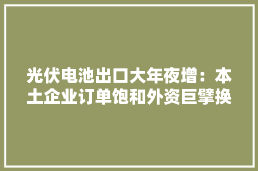 光伏电池出口大年夜增：本土企业订单饱和外资巨擘换上中国团队