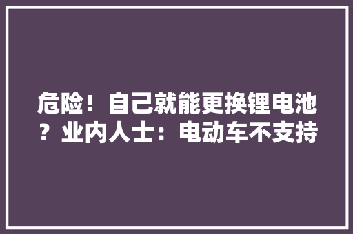 危险！自己就能更换锂电池？业内人士：电动车不支持不合种类电池更换