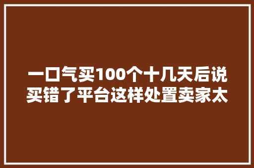 一口气买100个十几天后说买错了平台这样处置卖家太不公平