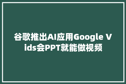 谷歌推出AI应用Google Vids会PPT就能做视频
