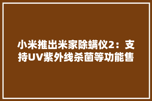 小米推出米家除螨仪2：支持UV紫外线杀菌等功能售价199元