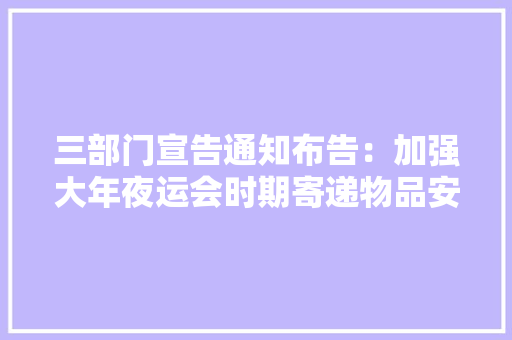 三部门宣告通知布告：加强大年夜运会时期寄递物品安然治理