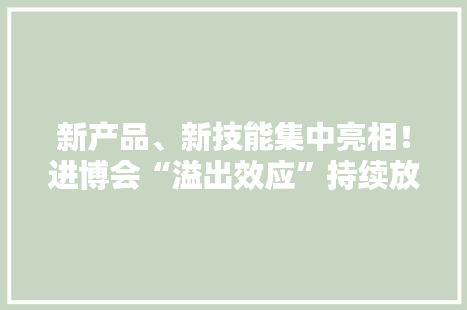 新产品、新技能集中亮相！进博会“溢出效应”持续放大年夜