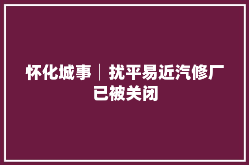 怀化城事│扰平易近汽修厂已被关闭