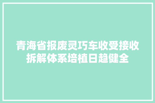 青海省报废灵巧车收受接收拆解体系培植日趋健全