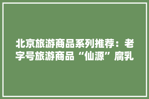 北京旅游商品系列推荐：老字号旅游商品“仙源”腐乳及黄豆酱