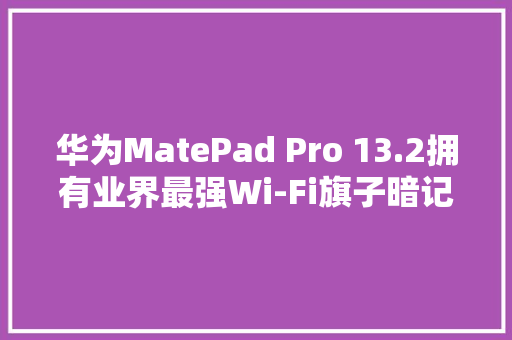 华为MatePad Pro 13.2拥有业界最强Wi-Fi旗子暗记：遥遥领先苹果iPad Pro