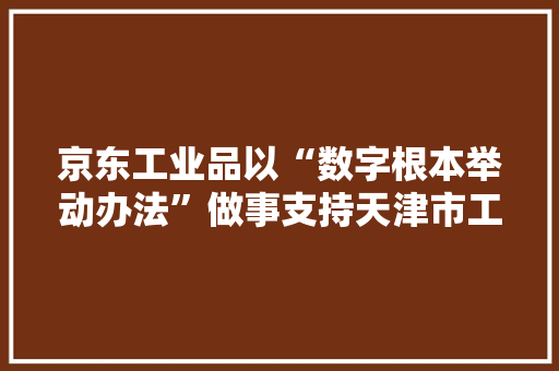 京东工业品以“数字根本举动办法”做事支持天津市工业企业高质量成长