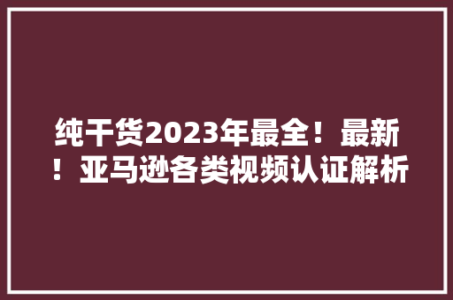 纯干货2023年最全！最新！亚马逊各类视频认证解析!过审攻略~
