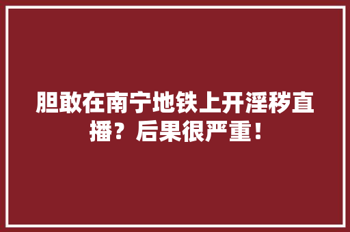 胆敢在南宁地铁上开淫秽直播？后果很严重！