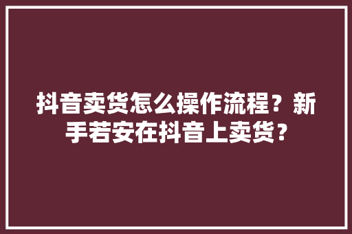 抖音卖货怎么操作流程？新手若安在抖音上卖货？
