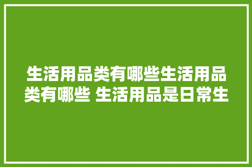 生活用品类有哪些生活用品类有哪些 生活用品是日常生活中...