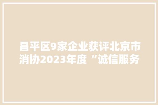昌平区9家企业获评北京市消协2023年度“诚信服务承诺单位”