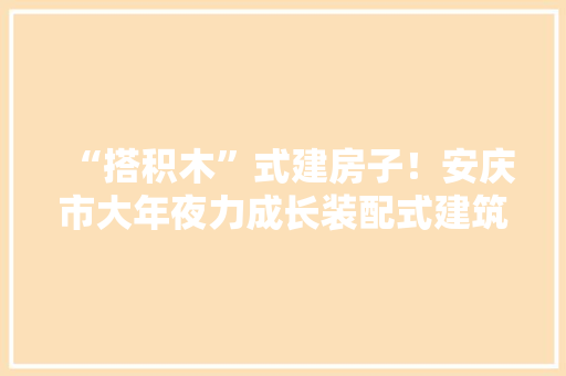 “搭积木”式建房子！安庆市大年夜力成长装配式建筑