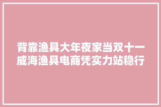 背靠渔具大年夜家当双十一威海渔具电商凭实力站稳行业C位