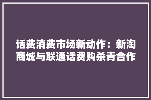 话费消费市场新动作：新淘商城与联通话费购杀青合作,话费充错了怎么追回来。