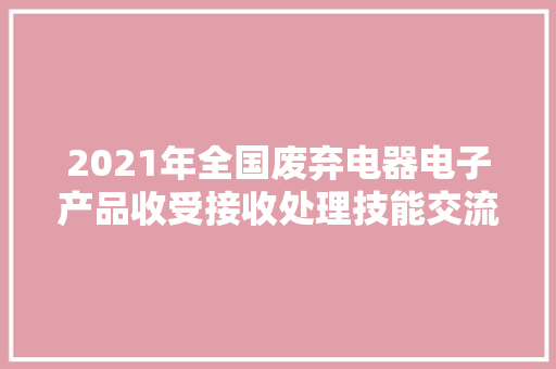 2021年全国废弃电器电子产品收受接收处理技能交流工作会议在南昌召开