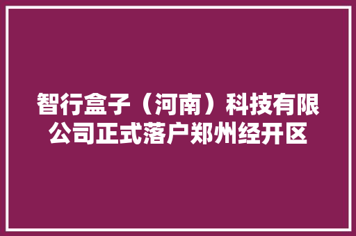 智行盒子（河南）科技有限公司正式落户郑州经开区