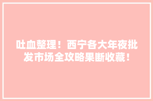 吐血整理！西宁各大年夜批发市场全攻略果断收藏！