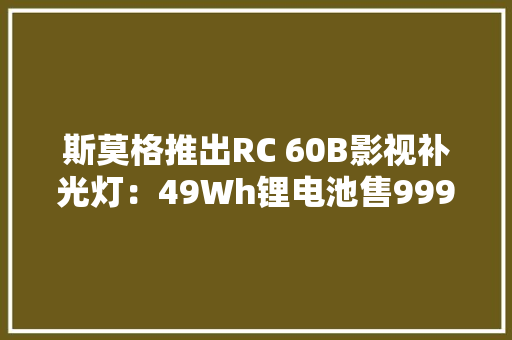 斯莫格推出RC 60B影视补光灯：49Wh锂电池售999元