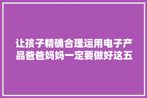 让孩子精确合理运用电子产品爸爸妈妈一定要做好这五件事