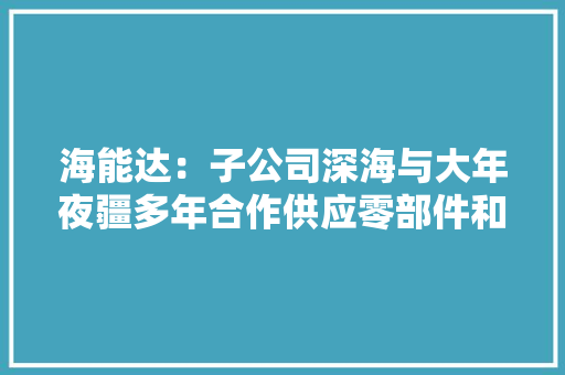 海能达：子公司深海与大年夜疆多年合作供应零部件和整机代工做事今朝已与国内头部互联网零售科技企业杀青初步合作意向