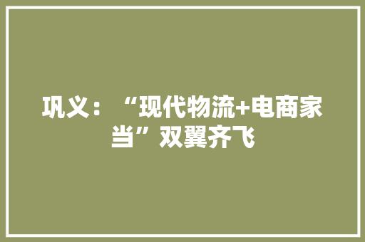 巩义：“现代物流+电商家当”双翼齐飞