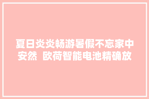 夏日炎炎畅游暑假不忘家中安然  欧荷智能电池精确放置指南,电池un38.3测试报告。