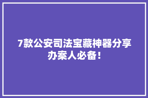 7款公安司法宝藏神器分享办案人必备！