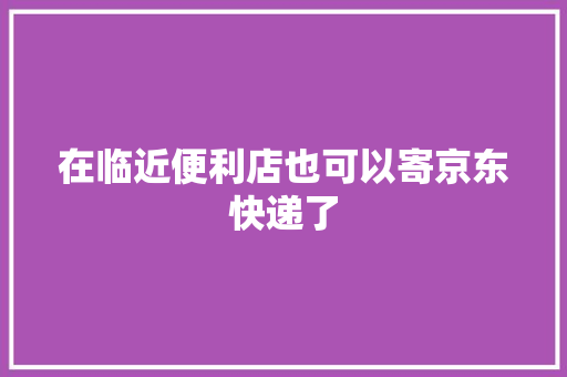 在临近便利店也可以寄京东快递了