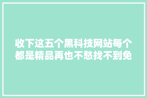 收下这五个黑科技网站每个都是精品再也不愁找不到免费的本钱