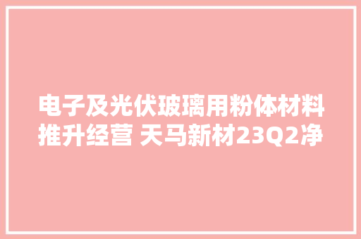 电子及光伏玻璃用粉体材料推升经营 天马新材23Q2净利环比增长101.24%