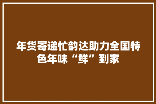 年货寄递忙韵达助力全国特色年味“鲜”到家