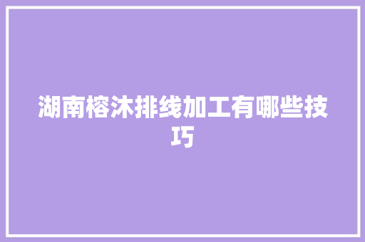 湖南榕沐排线加工有哪些技巧,导线的连接方法有哪些。