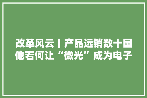 改革风云丨产品远销数十国他若何让“微光”成为电子行业的“强光”？