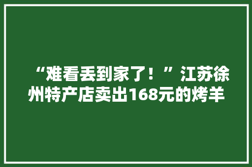 “难看丢到家了！”江苏徐州特产店卖出168元的烤羊腿礼盒