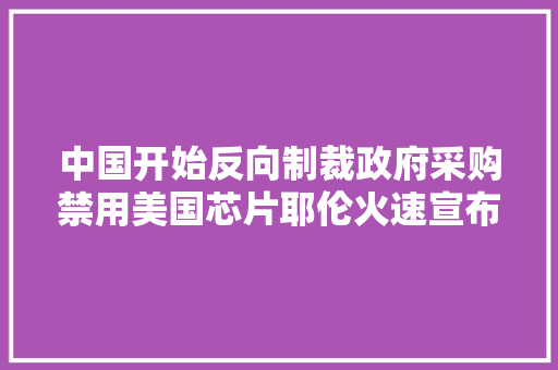 中国开始反向制裁政府采购禁用美国芯片耶伦火速宣布来华