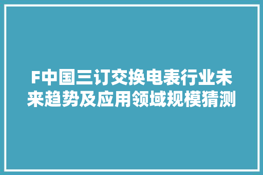 F中国三订交换电表行业未来趋势及应用领域规模猜测申报
