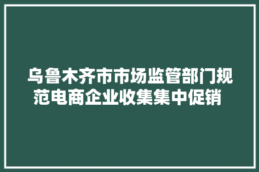 乌鲁木齐市市场监管部门规范电商企业收集集中促销 电商大年夜促要遵守这七项举措