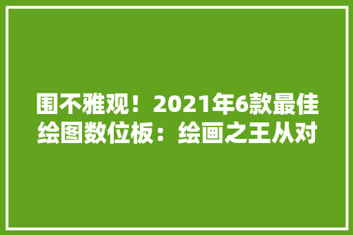 围不雅观！2021年6款最佳绘图数位板：绘画之王从对象开始您喜好