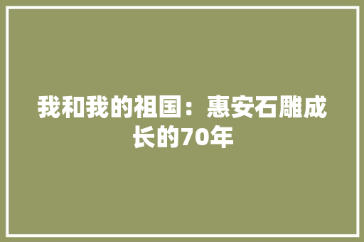 我和我的祖国：惠安石雕成长的70年