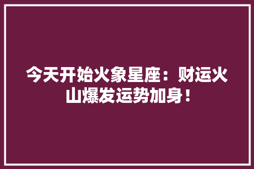 今天开始火象星座：财运火山爆发运势加身！