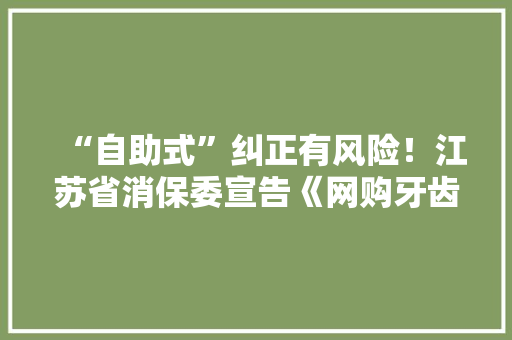 “自助式”纠正有风险！江苏省消保委宣告《网购牙齿纠正器消费查询访问申报》