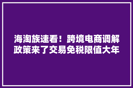 海淘族速看！跨境电商调解政策来了交易免税限值大年夜幅提升