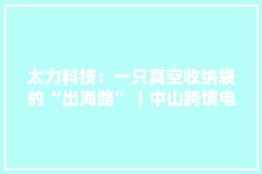 太力科技：一只真空收纳袋的“出海路”｜中山跨境电商调研行