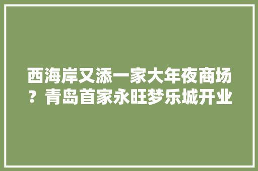 西海岸又添一家大年夜商场？青岛首家永旺梦乐城开业,业态是什么意思。