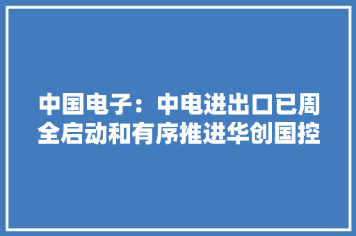 中国电子：中电进出口已周全启动和有序推进华创国控股权出清工作